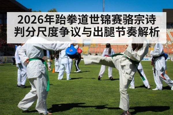 2026年跆拳道世锦赛骆宗诗判分尺度争议与出腿节奏解析
