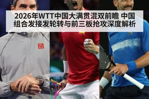 2026年WTT中国大满贯混双前瞻 中国组合发接发轮转与前三板抢攻深度解析