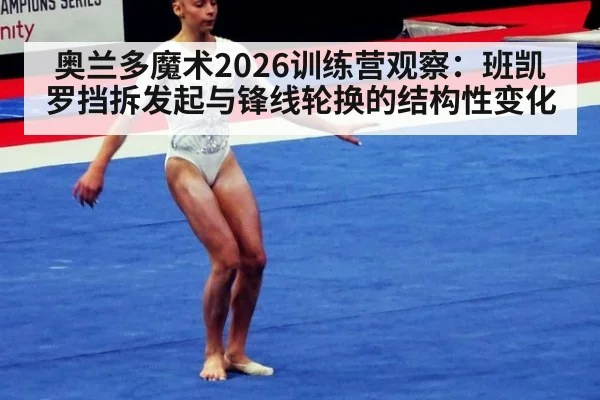奥兰多魔术2026训练营观察：班凯罗挡拆发起与锋线轮换的结构性变化